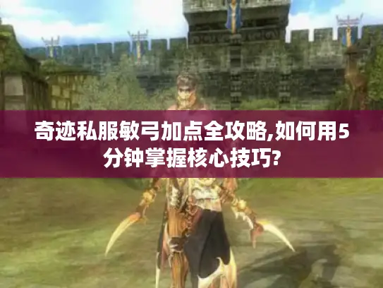 奇迹私服敏弓加点全攻略,如何用5分钟掌握核心技巧?