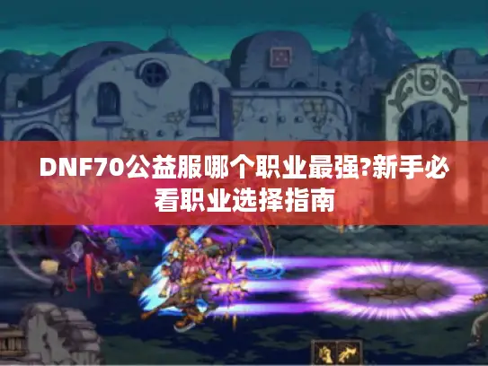 DNF70公益服哪个职业最强?新手必看职业选择指南 DNF70公益服哪个职业最强?新手必看职业选择指南