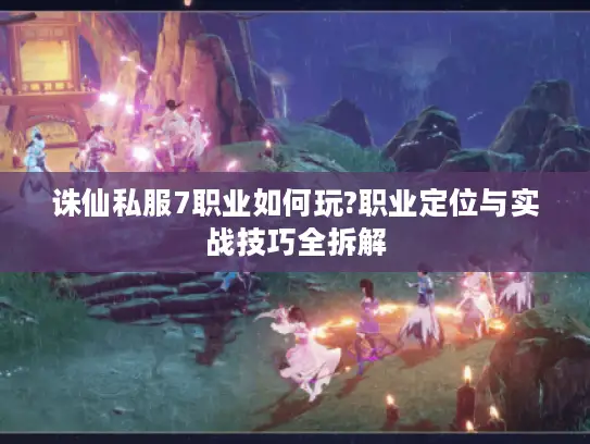 诛仙私服7职业如何玩?职业定位与实战技巧全拆解