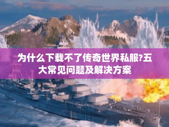 为什么下载不了传奇世界私服?五大常见问题及解决方案