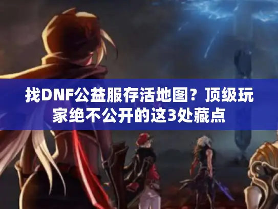 找DNF公益服存活地图？顶级玩家绝不公开的这3处藏点