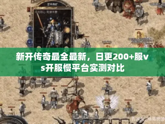 新开传奇最全最新，日更200+服vs开服慢平台实测对比
