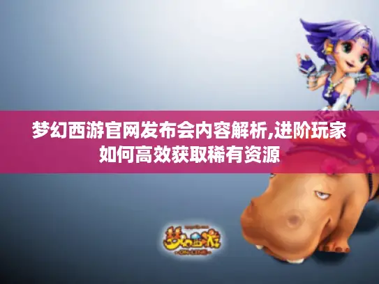 梦幻西游官网发布会内容解析,进阶玩家如何高效获取稀有资源