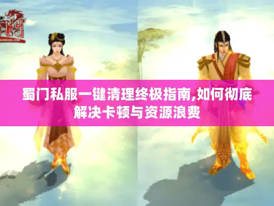 蜀门私服一键清理终极指南,如何彻底解决卡顿与资源浪费