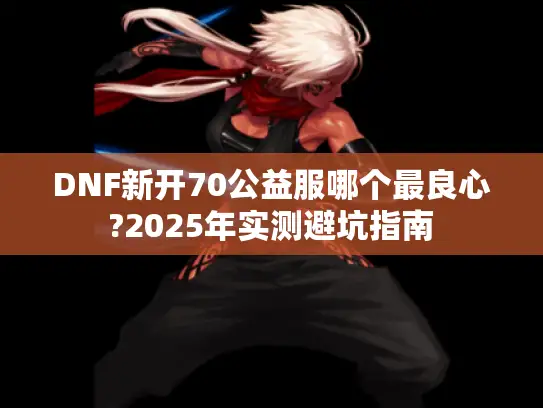 DNF新开70公益服哪个最良心?2025年实测避坑指南
