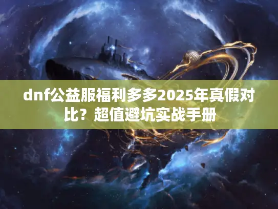 dnf公益服福利多多2025年真假对比？超值避坑实战手册