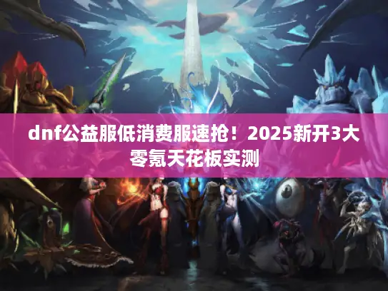 dnf公益服低消费服速抢！2025新开3大零氪天花板实测