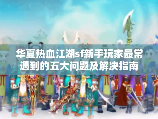 华夏热血江湖sf新手玩家最常遇到的五大问题及解决指南