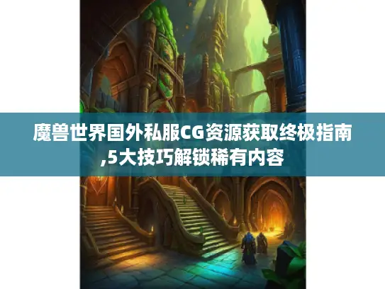魔兽世界国外私服CG资源获取终极指南,5大技巧解锁稀有内容