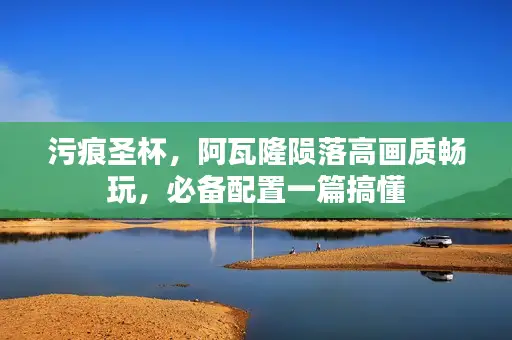 污痕圣杯，阿瓦隆陨落高画质畅玩，必备配置一篇搞懂