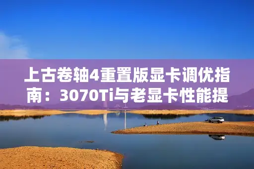 上古卷轴4重置版显卡调优指南：3070Ti与老显卡性能提升秘籍