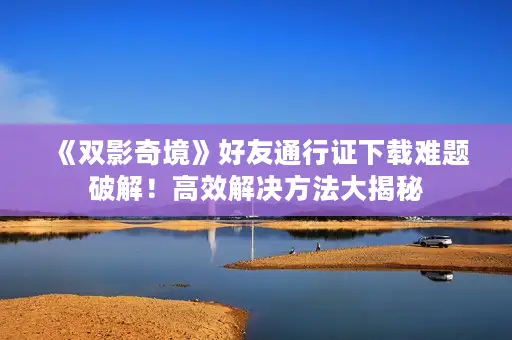 《双影奇境》好友通行证下载难题破解!高效解决方法大揭秘 《双影奇境》好友通行证下载难题破解!高效解决方法大揭秘