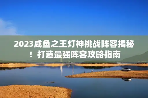 2023咸鱼之王灯神挑战阵容揭秘！打造最强阵容攻略指南
