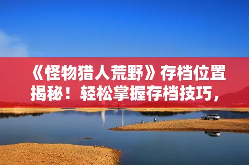 《怪物猎人荒野》存档位置揭秘！轻松掌握存档技巧，告别丢失烦恼