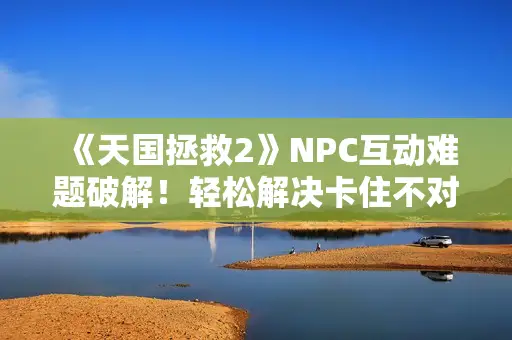 《天国拯救2》NPC互动难题破解!轻松解决卡住不对话问题攻略 《天国拯救2》NPC互动难题破解!轻松解决卡住不对话问题攻略