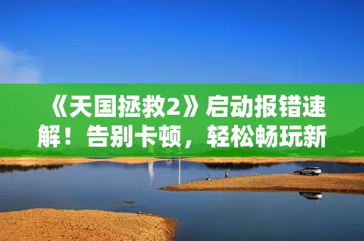 《天国拯救2》启动报错速解！告别卡顿，轻松畅玩新攻略