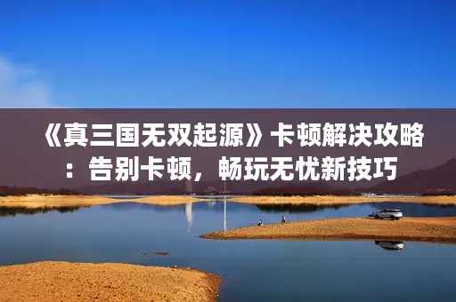 《真三国无双起源》卡顿解决攻略：告别卡顿，畅玩无忧新技巧