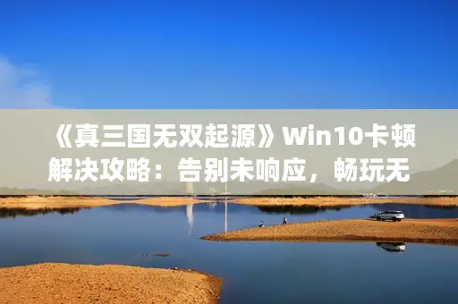 《真三国无双起源》Win10卡顿解决攻略：告别未响应，畅玩无忧秘籍