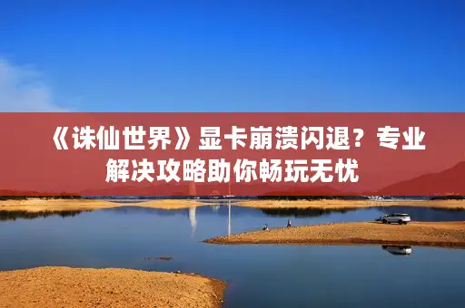 《诛仙世界》显卡崩溃闪退？专业解决攻略助你畅玩无忧