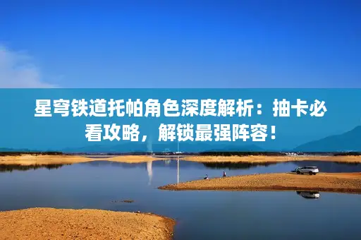 星穹铁道托帕角色深度解析：抽卡必看攻略，解锁最强阵容！