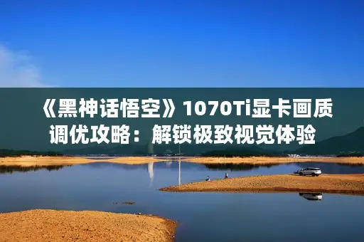 《黑神话悟空》1070Ti显卡画质调优攻略：解锁极致视觉体验