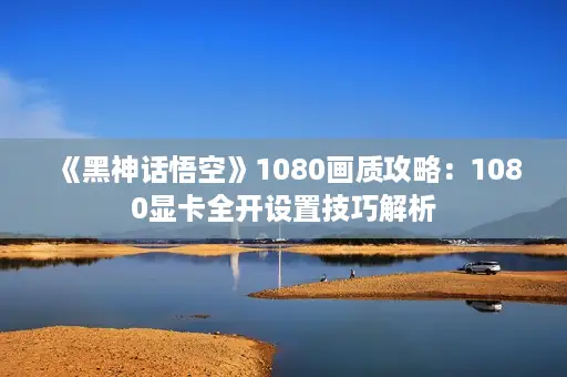 《黑神话悟空》1080画质攻略：1080显卡全开设置技巧解析