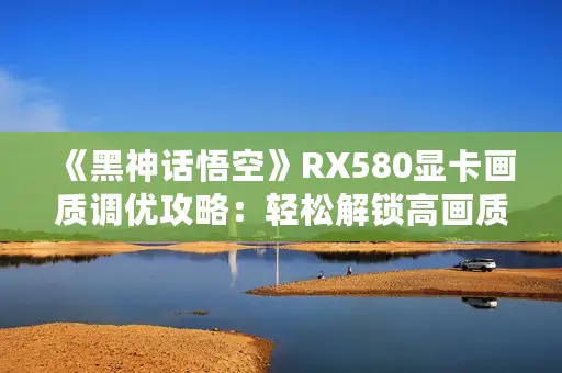 《黑神话悟空》RX580显卡画质调优攻略：轻松解锁高画质体验