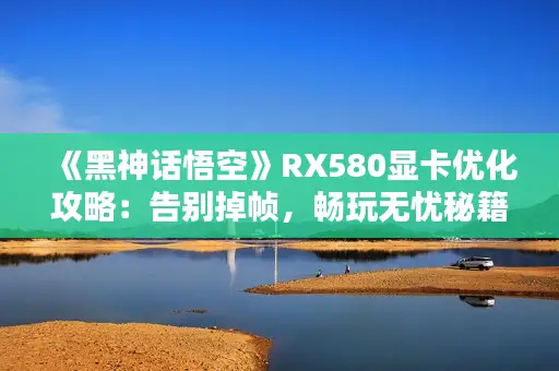 《黑神话悟空》RX580显卡优化攻略：告别掉帧，畅玩无忧秘籍！