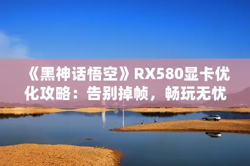 《黑神话悟空》RX580显卡优化攻略：告别掉帧，畅玩无忧秘籍！