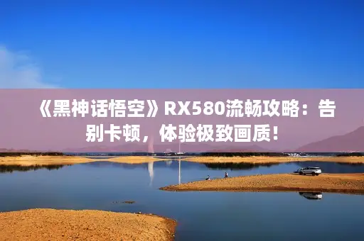 《黑神话悟空》RX580流畅攻略：告别卡顿，体验极致画质！