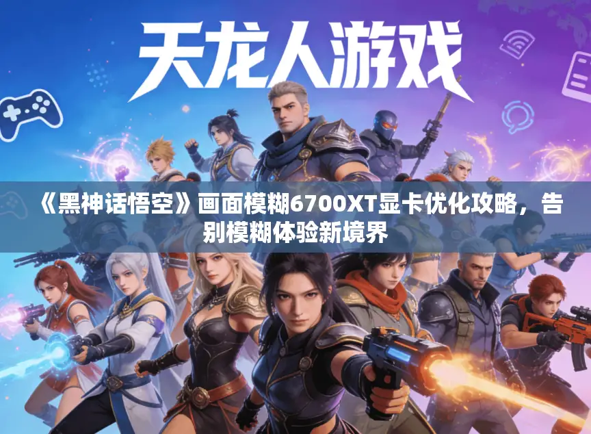 《黑神话悟空》画面模糊6700XT显卡优化攻略，告别模糊体验新境界