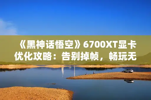 《黑神话悟空》6700XT显卡优化攻略：告别掉帧，畅玩无忧秘籍！