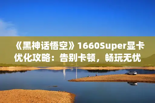 《黑神话悟空》1660Super显卡优化攻略：告别卡顿，畅玩无忧