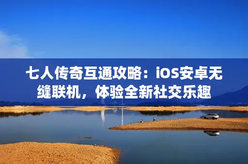 七人传奇互通攻略：iOS安卓无缝联机，体验全新社交乐趣