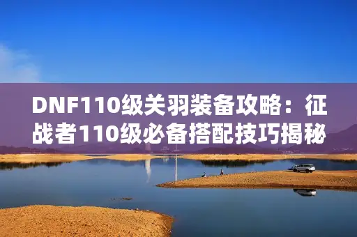 DNF110级关羽装备攻略：征战者110级必备搭配技巧揭秘