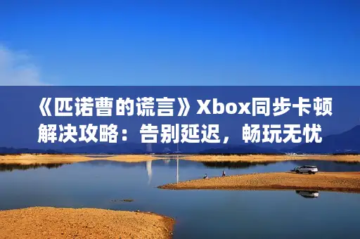 《匹诺曹的谎言》Xbox同步卡顿解决攻略：告别延迟，畅玩无忧