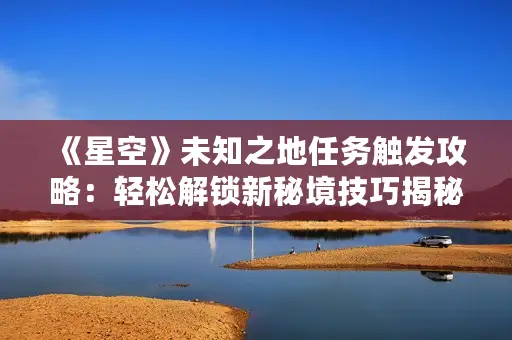 《星空》未知之地任务触发攻略：轻松解锁新秘境技巧揭秘