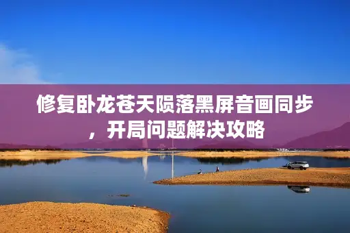 修复卧龙苍天陨落黑屏音画同步，开局问题解决攻略