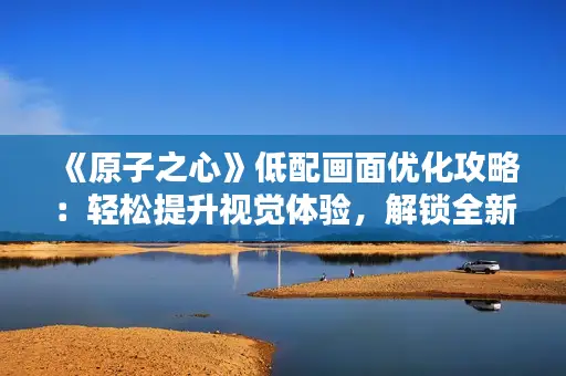 《原子之心》低配画面优化攻略：轻松提升视觉体验，解锁全新玩法