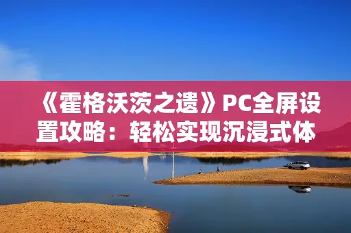 《霍格沃茨之遗》PC全屏设置攻略：轻松实现沉浸式体验