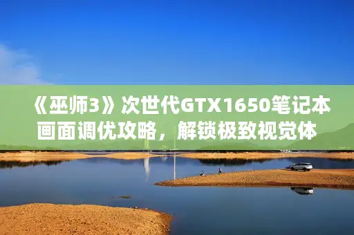 《巫师3》次世代GTX1650笔记本画面调优攻略，解锁极致视觉体验