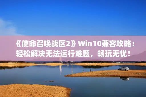 《使命召唤战区2》Win10兼容攻略：轻松解决无法运行难题，畅玩无忧！