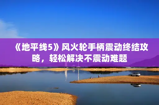 《地平线5》风火轮手柄震动终结攻略，轻松解决不震动难题