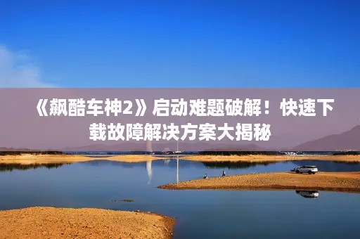 《飙酷车神2》启动难题破解!快速下载故障解决方案大揭秘 《飙酷车神2》启动难题破解!快速下载故障解决方案大揭秘