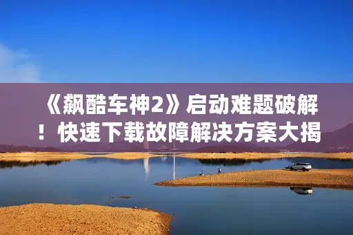 《飙酷车神2》启动难题破解!快速下载故障解决方案大揭秘 《飙酷车神2》启动难题破解!快速下载故障解决方案大揭秘