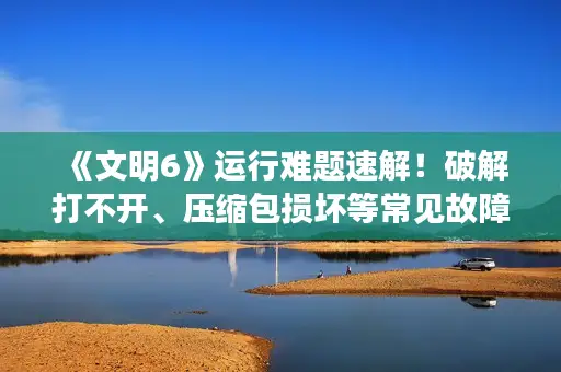 《文明6》运行难题速解!破解打不开、压缩包损坏等常见故障攻略 《文明6》运行难题速解!破解打不开、压缩包损坏等常见故障攻略