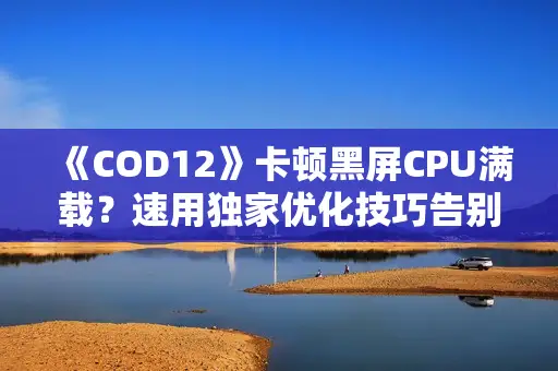 《COD12》卡顿黑屏CPU满载？速用独家优化技巧告别卡顿！