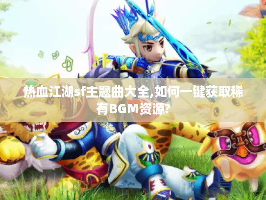 热血江湖sf主题曲大全,如何一键获取稀有BGM资源? 热血江湖sf主题曲大全,如何一键获取稀有BGM资源?