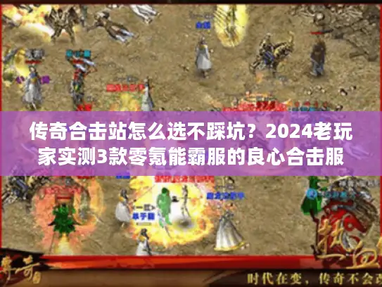 传奇合击站怎么选不踩坑？2024老玩家实测3款零氪能霸服的良心合击服