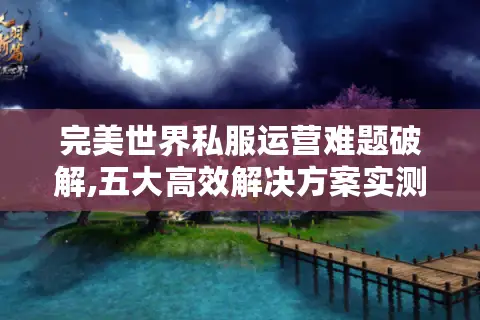 完美世界私服运营难题破解,五大高效解决方案实测 完美世界私服运营难题破解,五大高效解决方案实测